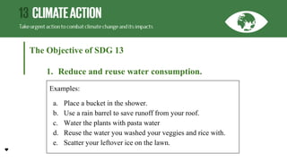 The Objective of SDG 13
1. Reduce and reuse water consumption.
Examples:
a. Place a bucket in the shower.
b. Use a rain barrel to save runoff from your roof.
c. Water the plants with pasta water
d. Reuse the water you washed your veggies and rice with.
e. Scatter your leftover ice on the lawn.
 