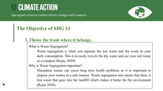 The Objective of SDG 13
3. Throw the trash where it belongs.
What is Waste Segregation?
Waste segregation is when you separate the wet waste and dry waste in your
daily consumption. This is to easily recycle the dry waste and use your wet waste
as a compost (Rojas, 2020).
Why is Waste Segregation important?
Hazardous wastes can cause long term health problems so it is important to
dispose your wastes in a safe manner. Waste segregation also means that there is
less waste that goes into the landfill which makes it better for the environment
(Rojas 2020).
 