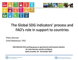 The Global SDG indicators’ process and
FAO’s role in support to countries
Pietro Gennari
Chief Statistician, FAO
FAO-OEA/CIE-IICA working group on agricultural and livestock statistics
for Latin America and the Caribbean
Quito, Ecuador, 24 - 26 October 2017
 