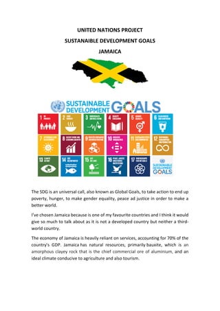 UNITED NATIONS PROJECT
SUSTANAIBLE DEVELOPMENT GOALS
JAMAICA
The SDG is an universal call, also known as Global Goals, to take action to end up
poverty, hunger, to make gender equality, peace ad justice in order to make a
better world.
I’ve chosen Jamaica because is one of my favourite countries and I think it would
give so much to talk about as it is not a developed country but neither a third-
world country.
The economy of Jamaica is heavily reliant on services, accounting for 70% of the
country's GDP. Jamaica has natural resources, primarily bauxite, which is an
amorphous clayey rock that is the chief commercial ore of aluminium, and an
ideal climate conducive to agriculture and also tourism.
 