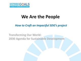 We Are the People
Transforming Our World:
2030 Agenda for Sustainable Development
How to Craft an Impactful SDG’s project
 