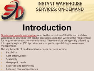 INSTANT WAREHOUSE
SERVICES: ON-DEMAND
Introduction
On-demand warehouse services refer to the provision of flexible and scalable
warehousing solutions that can be accessed as needed, without the requirement
for long-term contracts or commitments. These services are typically offered by
third-party logistics (3PL) providers or companies specializing in warehouse
management.
The key benefits of on-demand warehouse services include:
1. Flexibility
2. Cost-effectiveness
3. Scalability
4. Geographic reach
5. Expertise and technology
6. Focus on core competencies
 