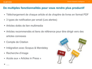 TITLE OF PRESENTATION
| 17
17|
 Téléchargement de chaque article et de chapitre de livres en format PDF
 3 types de notification per email (Les alertes)
 Articles dotés de lien multimedia
 Articles recommendés et liens de référence pour être dirigé vers des
articles connexes
 Compte de Citation
 Intégration avec Scopus & Mendeley
 Recherche d’image
 Accès aux « Articles in Press »
 …
De multiples fonctionnalités pour vous rendre plus productif
 