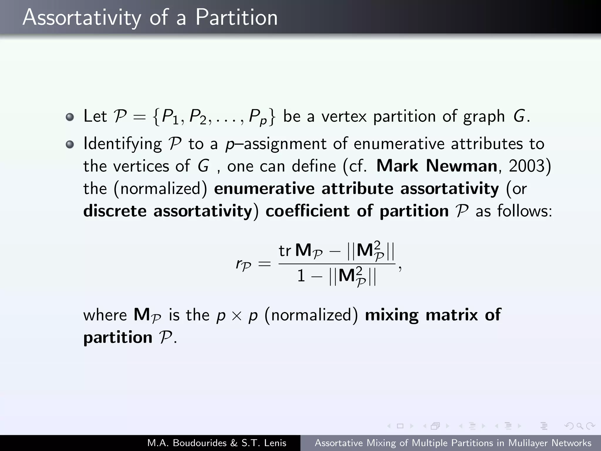 Assortativity of a Partition
Let P = {P1, P2, . . . , Pp} be a vertex partition of graph G.
Identifying P to a p–assignment of enumerative attributes to
the vertices of G , one can deﬁne (cf. Mark Newman, 2003)
the (normalized) enumerative attribute assortativity (or
discrete assortativity) coeﬃcient of partition P as follows:
rP =
tr MP − ||M2
P||
1 − ||M2
P||
,
where MP is the p × p (normalized) mixing matrix of
partition P.
M.A. Boudourides & S.T. Lenis Assortative Mixing of Multiple Partitions in Mulilayer Networks
 
