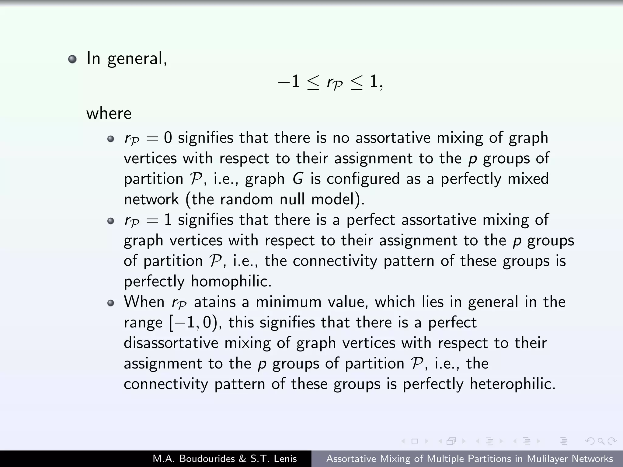 In general,
−1 ≤ rP ≤ 1,
where
rP = 0 signiﬁes that there is no assortative mixing of graph
vertices with respect to their assignment to the p groups of
partition P, i.e., graph G is conﬁgured as a perfectly mixed
network (the random null model).
rP = 1 signiﬁes that there is a perfect assortative mixing of
graph vertices with respect to their assignment to the p groups
of partition P, i.e., the connectivity pattern of these groups is
perfectly homophilic.
When rP atains a minimum value, which lies in general in the
range [−1, 0), this signiﬁes that there is a perfect
disassortative mixing of graph vertices with respect to their
assignment to the p groups of partition P, i.e., the
connectivity pattern of these groups is perfectly heterophilic.
M.A. Boudourides & S.T. Lenis Assortative Mixing of Multiple Partitions in Mulilayer Networks
 