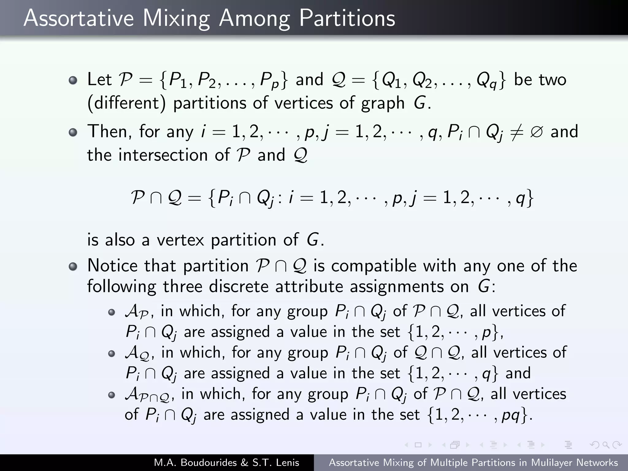 Assortative Mixing Among Partitions
Let P = {P1, P2, . . . , Pp} and Q = {Q1, Q2, . . . , Qq} be two
(diﬀerent) partitions of vertices of graph G.
Then, for any i = 1, 2, · · · , p, j = 1, 2, · · · , q, Pi ∩ Qj = ∅ and
the intersection of P and Q
P ∩ Q = {Pi ∩ Qj : i = 1, 2, · · · , p, j = 1, 2, · · · , q}
is also a vertex partition of G.
Notice that partition P ∩ Q is compatible with any one of the
following three discrete attribute assignments on G:
AP , in which, for any group Pi ∩ Qj of P ∩ Q, all vertices of
Pi ∩ Qj are assigned a value in the set {1, 2, · · · , p},
AQ, in which, for any group Pi ∩ Qj of Q ∩ Q, all vertices of
Pi ∩ Qj are assigned a value in the set {1, 2, · · · , q} and
AP∩Q, in which, for any group Pi ∩ Qj of P ∩ Q, all vertices
of Pi ∩ Qj are assigned a value in the set {1, 2, · · · , pq}.
M.A. Boudourides & S.T. Lenis Assortative Mixing of Multiple Partitions in Mulilayer Networks
 