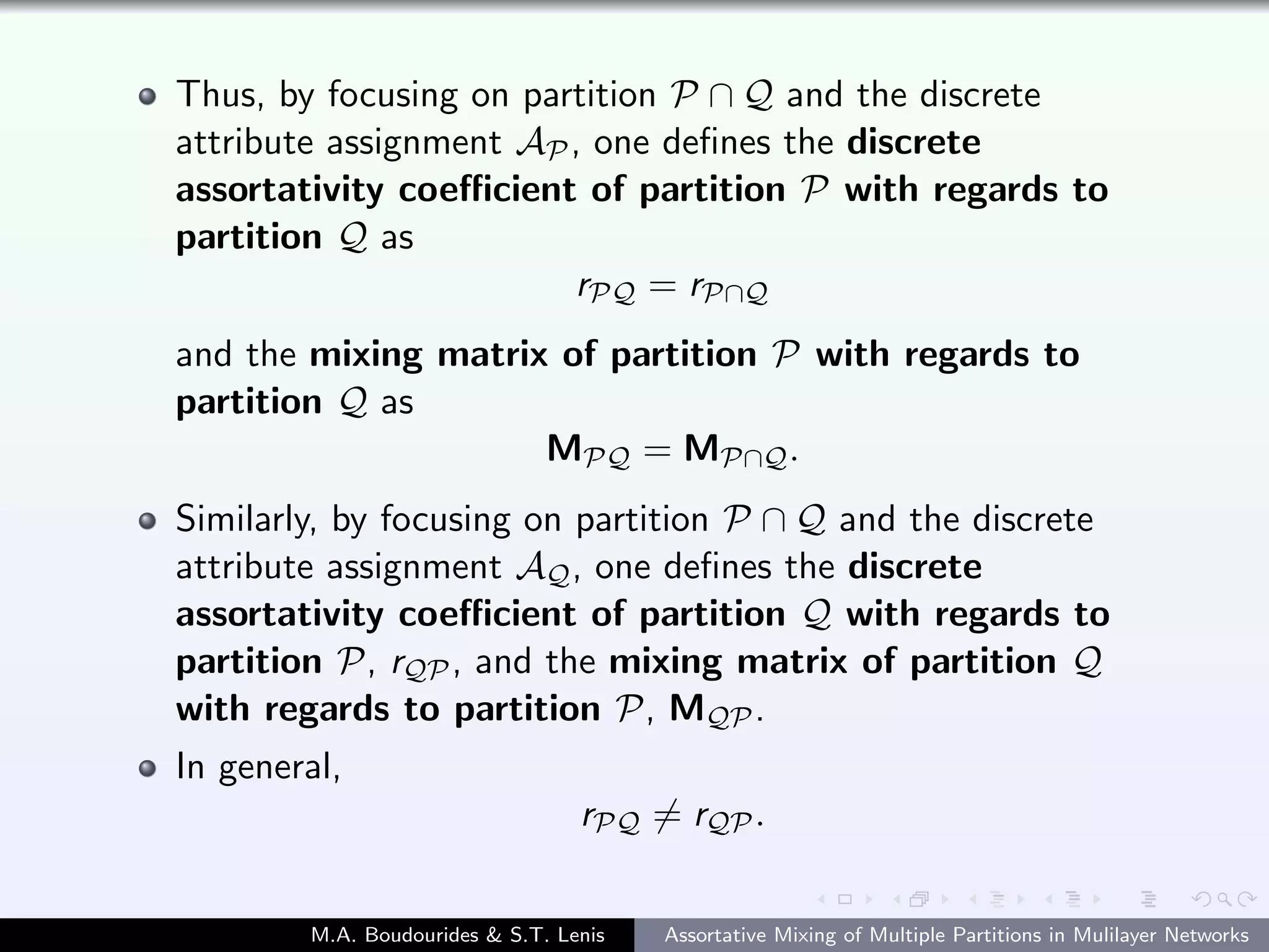 Thus, by focusing on partition P ∩ Q and the discrete
attribute assignment AP, one deﬁnes the discrete
assortativity coeﬃcient of partition P with regards to
partition Q as
rPQ = rP∩Q
and the mixing matrix of partition P with regards to
partition Q as
MPQ = MP∩Q.
Similarly, by focusing on partition P ∩ Q and the discrete
attribute assignment AQ, one deﬁnes the discrete
assortativity coeﬃcient of partition Q with regards to
partition P, rQP, and the mixing matrix of partition Q
with regards to partition P, MQP.
In general,
rPQ = rQP.
M.A. Boudourides & S.T. Lenis Assortative Mixing of Multiple Partitions in Mulilayer Networks
 