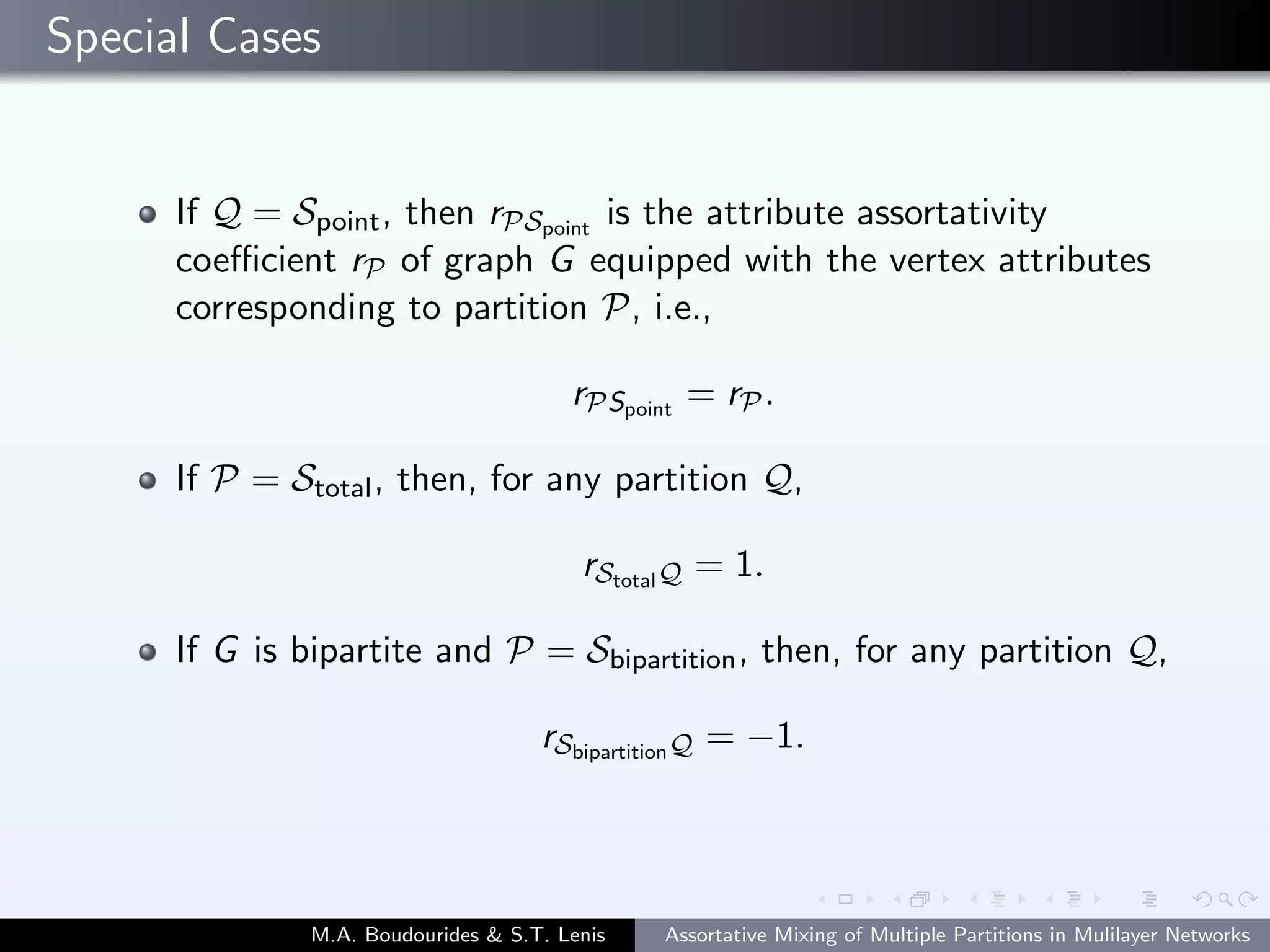 Special Cases
If Q = Spoint, then rPSpoint
is the attribute assortativity
coeﬃcient rP of graph G equipped with the vertex attributes
corresponding to partition P, i.e.,
rPSpoint
= rP.
If P = Stotal, then, for any partition Q,
rStotalQ = 1.
If G is bipartite and P = Sbipartition, then, for any partition Q,
rSbipartitionQ = −1.
M.A. Boudourides & S.T. Lenis Assortative Mixing of Multiple Partitions in Mulilayer Networks
 