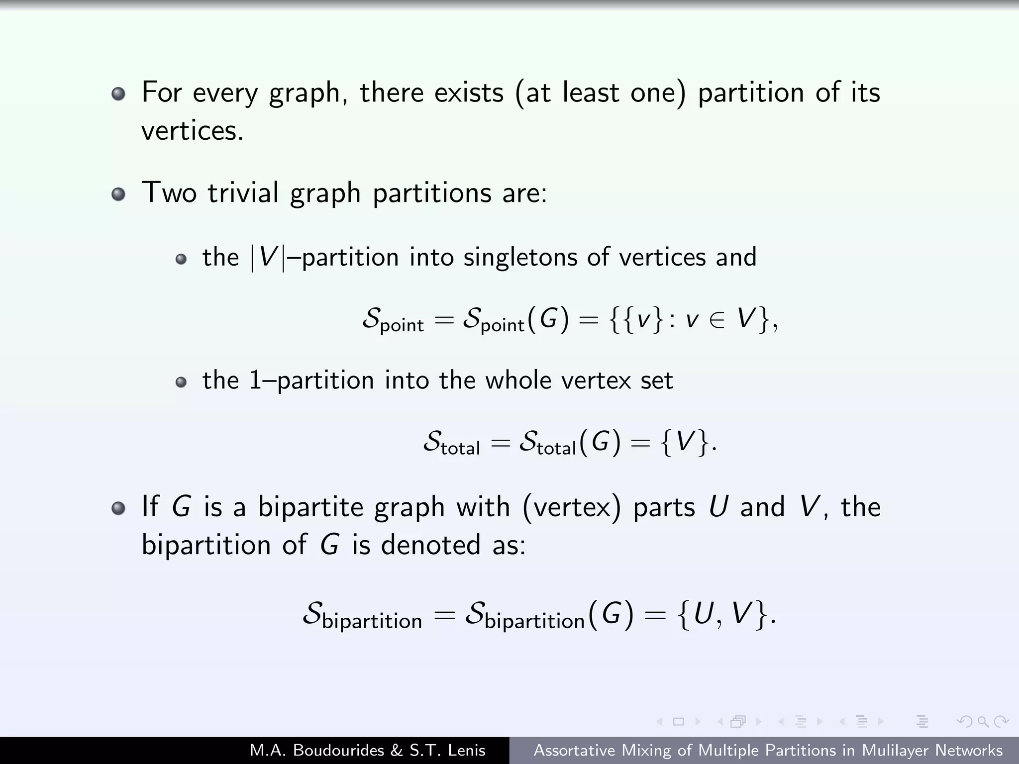 For every graph, there exists (at least one) partition of its
vertices.
Two trivial graph partitions are:
the |V |–partition into singletons of vertices and
Spoint = Spoint(G) = {{v}: v ∈ V },
the 1–partition into the whole vertex set
Stotal = Stotal(G) = {V }.
If G is a bipartite graph with (vertex) parts U and V , the
bipartition of G is denoted as:
Sbipartition = Sbipartition(G) = {U, V }.
M.A. Boudourides & S.T. Lenis Assortative Mixing of Multiple Partitions in Mulilayer Networks
 