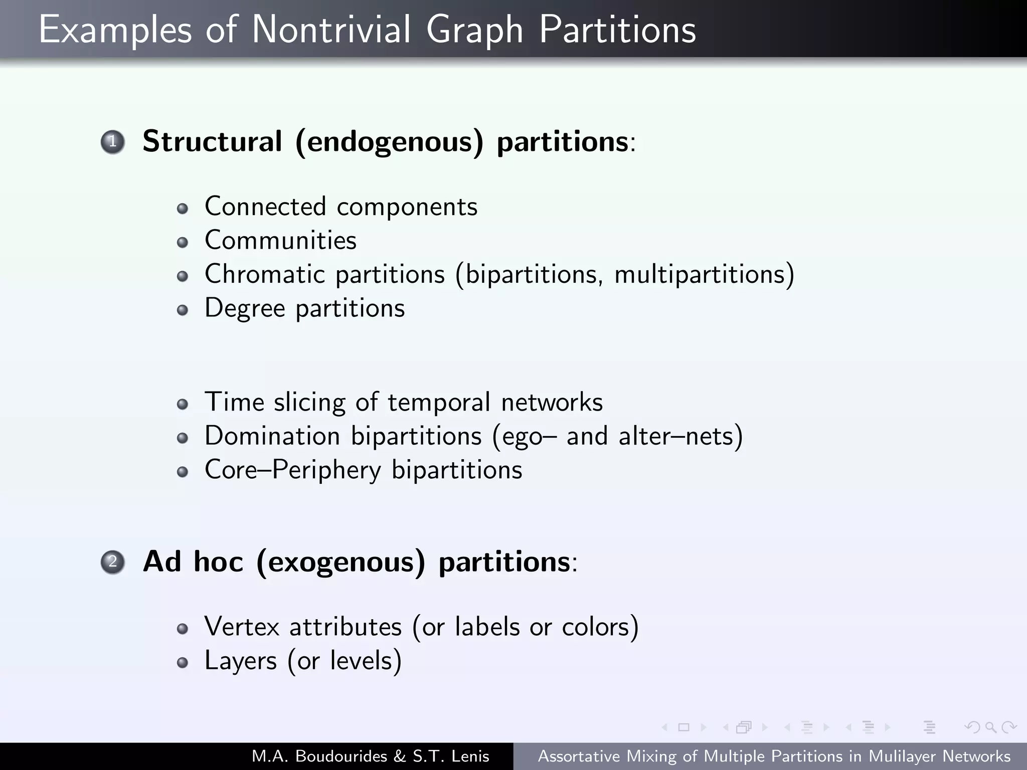 Examples of Nontrivial Graph Partitions
1 Structural (endogenous) partitions:
Connected components
Communities
Chromatic partitions (bipartitions, multipartitions)
Degree partitions
Time slicing of temporal networks
Domination bipartitions (ego– and alter–nets)
Core–Periphery bipartitions
2 Ad hoc (exogenous) partitions:
Vertex attributes (or labels or colors)
Layers (or levels)
M.A. Boudourides & S.T. Lenis Assortative Mixing of Multiple Partitions in Mulilayer Networks
 