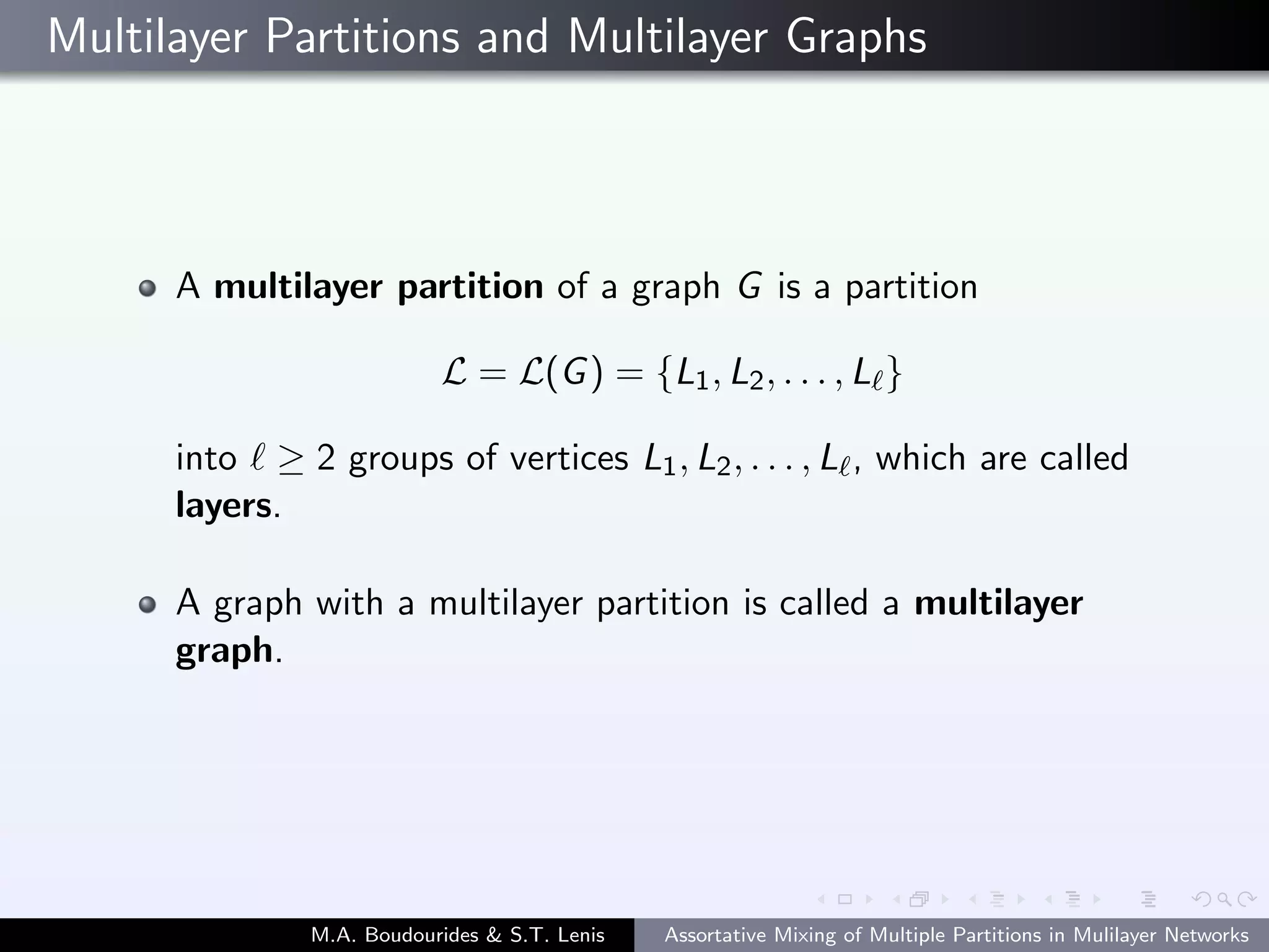 Multilayer Partitions and Multilayer Graphs
A multilayer partition of a graph G is a partition
L = L(G) = {L1, L2, . . . , L }
into ≥ 2 groups of vertices L1, L2, . . . , L , which are called
layers.
A graph with a multilayer partition is called a multilayer
graph.
M.A. Boudourides & S.T. Lenis Assortative Mixing of Multiple Partitions in Mulilayer Networks
 