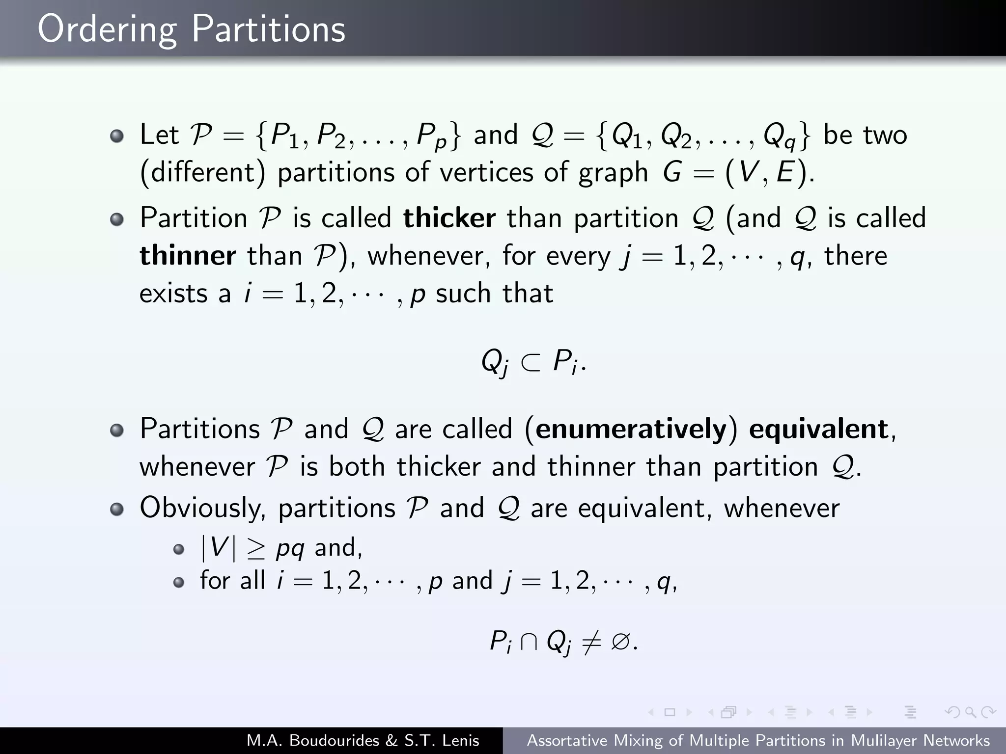 Ordering Partitions
Let P = {P1, P2, . . . , Pp} and Q = {Q1, Q2, . . . , Qq} be two
(diﬀerent) partitions of vertices of graph G = (V , E).
Partition P is called thicker than partition Q (and Q is called
thinner than P), whenever, for every j = 1, 2, · · · , q, there
exists a i = 1, 2, · · · , p such that
Qj ⊂ Pi .
Partitions P and Q are called (enumeratively) equivalent,
whenever P is both thicker and thinner than partition Q.
Obviously, partitions P and Q are equivalent, whenever
|V | ≥ pq and,
for all i = 1, 2, · · · , p and j = 1, 2, · · · , q,
Pi ∩ Qj = ∅.
M.A. Boudourides & S.T. Lenis Assortative Mixing of Multiple Partitions in Mulilayer Networks
 