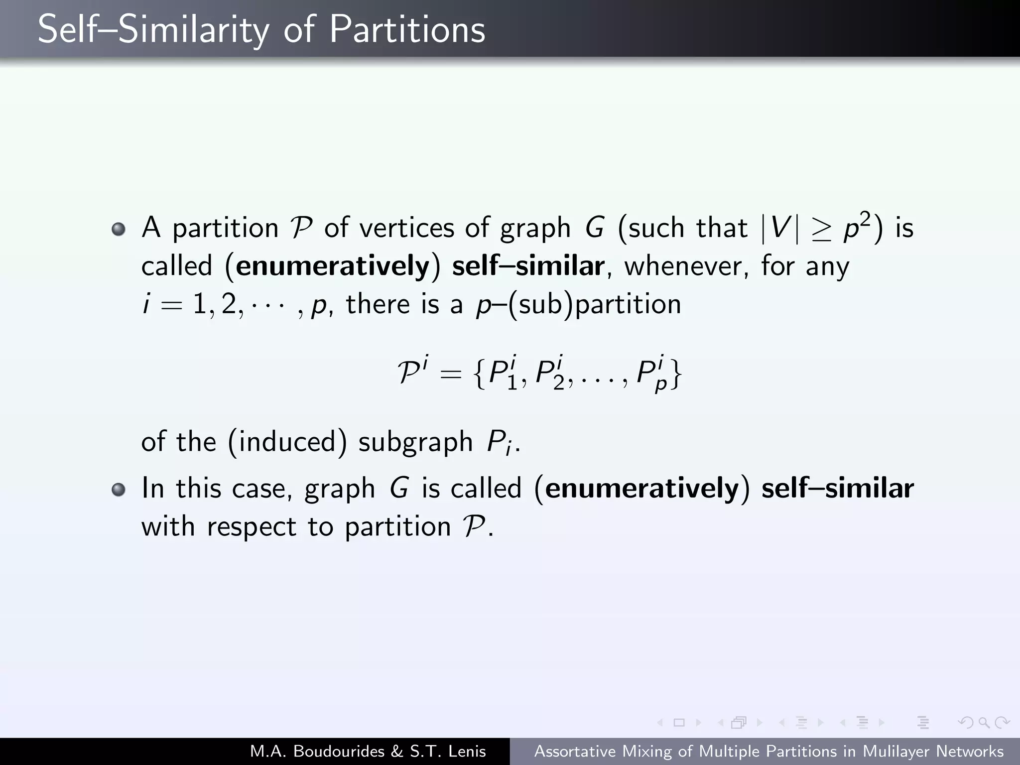 Self–Similarity of Partitions
A partition P of vertices of graph G (such that |V | ≥ p2) is
called (enumeratively) self–similar, whenever, for any
i = 1, 2, · · · , p, there is a p–(sub)partition
Pi
= {Pi
1, Pi
2, . . . , Pi
p}
of the (induced) subgraph Pi .
In this case, graph G is called (enumeratively) self–similar
with respect to partition P.
M.A. Boudourides & S.T. Lenis Assortative Mixing of Multiple Partitions in Mulilayer Networks
 