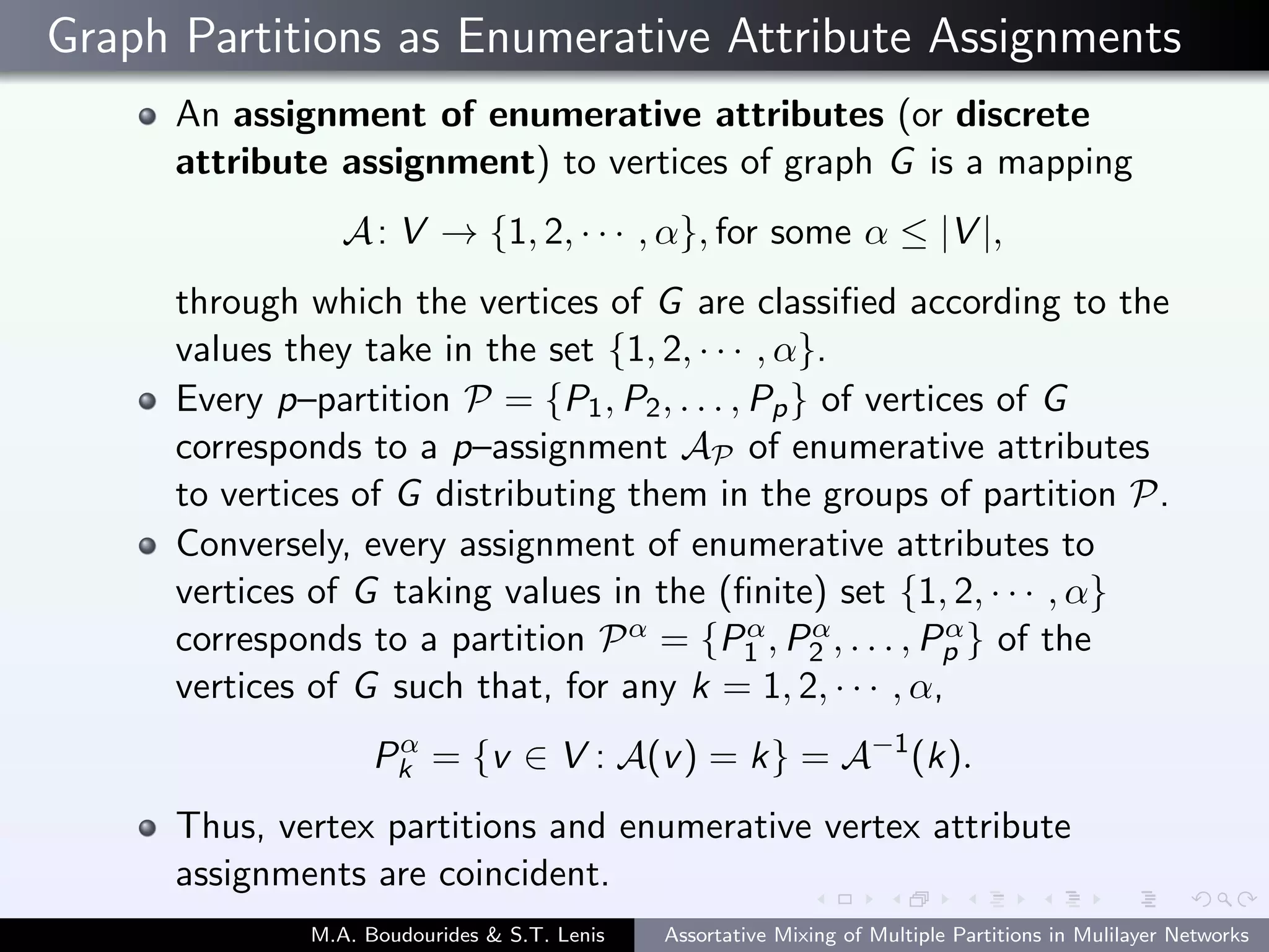 Graph Partitions as Enumerative Attribute Assignments
An assignment of enumerative attributes (or discrete
attribute assignment) to vertices of graph G is a mapping
A: V → {1, 2, · · · , α}, for some α ≤ |V |,
through which the vertices of G are classiﬁed according to the
values they take in the set {1, 2, · · · , α}.
Every p–partition P = {P1, P2, . . . , Pp} of vertices of G
corresponds to a p–assignment AP of enumerative attributes
to vertices of G distributing them in the groups of partition P.
Conversely, every assignment of enumerative attributes to
vertices of G taking values in the (ﬁnite) set {1, 2, · · · , α}
corresponds to a partition Pα = {Pα
1 , Pα
2 , . . . , Pα
p } of the
vertices of G such that, for any k = 1, 2, · · · , α,
Pα
k = {v ∈ V : A(v) = k} = A−1
(k).
Thus, vertex partitions and enumerative vertex attribute
assignments are coincident.
M.A. Boudourides & S.T. Lenis Assortative Mixing of Multiple Partitions in Mulilayer Networks
 