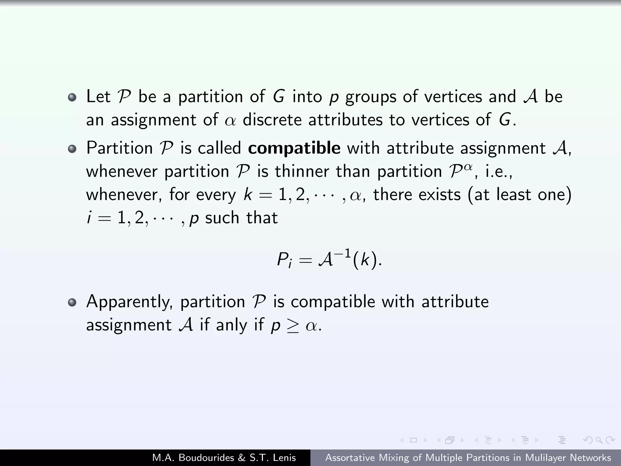 Let P be a partition of G into p groups of vertices and A be
an assignment of α discrete attributes to vertices of G.
Partition P is called compatible with attribute assignment A,
whenever partition P is thinner than partition Pα, i.e.,
whenever, for every k = 1, 2, · · · , α, there exists (at least one)
i = 1, 2, · · · , p such that
Pi = A−1
(k).
Apparently, partition P is compatible with attribute
assignment A if anly if p ≥ α.
M.A. Boudourides & S.T. Lenis Assortative Mixing of Multiple Partitions in Mulilayer Networks
 