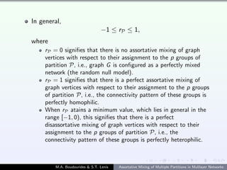 In general,
−1 ≤ rP ≤ 1,
where
rP = 0 signiﬁes that there is no assortative mixing of graph
vertices with respect to their assignment to the p groups of
partition P, i.e., graph G is conﬁgured as a perfectly mixed
network (the random null model).
rP = 1 signiﬁes that there is a perfect assortative mixing of
graph vertices with respect to their assignment to the p groups
of partition P, i.e., the connectivity pattern of these groups is
perfectly homophilic.
When rP atains a minimum value, which lies in general in the
range [−1, 0), this signiﬁes that there is a perfect
disassortative mixing of graph vertices with respect to their
assignment to the p groups of partition P, i.e., the
connectivity pattern of these groups is perfectly heterophilic.
M.A. Boudourides & S.T. Lenis Assortative Mixing of Multiple Partitions in Mulilayer Networks
 