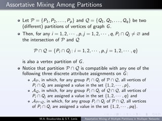 Assortative Mixing Among Partitions
Let P = {P1, P2, . . . , Pp} and Q = {Q1, Q2, . . . , Qq} be two
(diﬀerent) partitions of vertices of graph G.
Then, for any i = 1, 2, · · · , p, j = 1, 2, · · · , q, Pi ∩ Qj = ∅ and
the intersection of P and Q
P ∩ Q = {Pi ∩ Qj : i = 1, 2, · · · , p, j = 1, 2, · · · , q}
is also a vertex partition of G.
Notice that partition P ∩ Q is compatible with any one of the
following three discrete attribute assignments on G:
AP , in which, for any group Pi ∩ Qj of P ∩ Q, all vertices of
Pi ∩ Qj are assigned a value in the set {1, 2, · · · , p},
AQ, in which, for any group Pi ∩ Qj of Q ∩ Q, all vertices of
Pi ∩ Qj are assigned a value in the set {1, 2, · · · , q} and
AP∩Q, in which, for any group Pi ∩ Qj of P ∩ Q, all vertices
of Pi ∩ Qj are assigned a value in the set {1, 2, · · · , pq}.
M.A. Boudourides & S.T. Lenis Assortative Mixing of Multiple Partitions in Mulilayer Networks
 