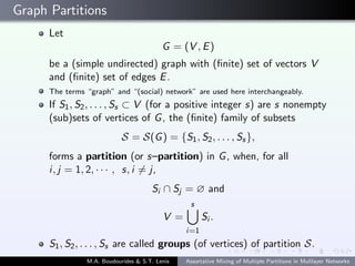 Graph Partitions
Let
G = (V , E)
be a (simple undirected) graph with (ﬁnite) set of vectors V
and (ﬁnite) set of edges E.
The terms “graph” and “(social) network” are used here interchangeably.
If S1, S2, . . . , Ss ⊂ V (for a positive integer s) are s nonempty
(sub)sets of vertices of G, the (ﬁnite) family of subsets
S = S(G) = {S1, S2, . . . , Ss},
forms a partition (or s–partition) in G, when, for all
i, j = 1, 2, · · · , s, i = j,
Si ∩ Sj = ∅ and
V =
s
i=1
Si .
S1, S2, . . . , Ss are called groups (of vertices) of partition S.
M.A. Boudourides & S.T. Lenis Assortative Mixing of Multiple Partitions in Mulilayer Networks
 