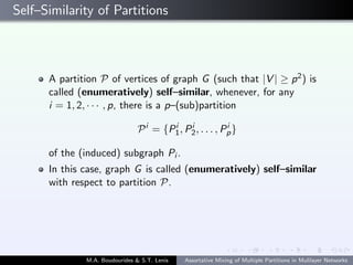 Self–Similarity of Partitions
A partition P of vertices of graph G (such that |V | ≥ p2) is
called (enumeratively) self–similar, whenever, for any
i = 1, 2, · · · , p, there is a p–(sub)partition
Pi
= {Pi
1, Pi
2, . . . , Pi
p}
of the (induced) subgraph Pi .
In this case, graph G is called (enumeratively) self–similar
with respect to partition P.
M.A. Boudourides & S.T. Lenis Assortative Mixing of Multiple Partitions in Mulilayer Networks
 