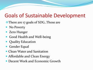 Goals of Sustainable Development
There are 17 goals of SDG..Those are
 No Poverty
 Zero Hunger
 Good Health and Well-being
 Quality Education
 Gender Equal
 Clean Water and Sanitation
 Affordable and Clean Energy
 Decent Work and Economic Growth
 