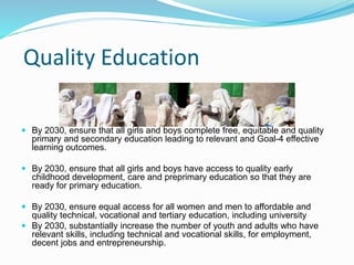 Quality Education
 By 2030, ensure that all girls and boys complete free, equitable and quality
primary and secondary education leading to relevant and Goal-4 effective
learning outcomes.
 By 2030, ensure that all girls and boys have access to quality early
childhood development, care and preprimary education so that they are
ready for primary education.
 By 2030, ensure equal access for all women and men to affordable and
quality technical, vocational and tertiary education, including university
 By 2030, substantially increase the number of youth and adults who have
relevant skills, including technical and vocational skills, for employment,
decent jobs and entrepreneurship.
 