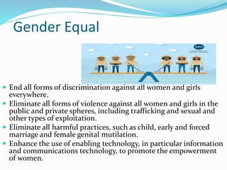 Gender Equal
 End all forms of discrimination against all women and girls
everywhere.
 Eliminate all forms of violence against all women and girls in the
public and private spheres, including trafficking and sexual and
other types of exploitation.
 Eliminate all harmful practices, such as child, early and forced
marriage and female genital mutilation.
 Enhance the use of enabling technology, in particular information
and communications technology, to promote the empowerment
of women.
 