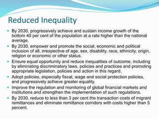 Reduced Inequality
 By 2030, progressively achieve and sustain income growth of the
bottom 40 per cent of the population at a rate higher than the national
average.
 By 2030, empower and promote the social, economic and political
inclusion of all, irrespective of age, sex, disability, race, ethnicity, origin,
religion or economic or other status.
 Ensure equal opportunity and reduce inequalities of outcome, including
by eliminating discriminatory laws, policies and practices and promoting
appropriate legislation, policies and action in this regard.
 Adopt policies, especially fiscal, wage and social protection policies,
and progressively achieve greater equality.
 Improve the regulation and monitoring of global financial markets and
institutions and strengthen the implementation of such regulations.
 By 2030, reduce to less than 3 per cent the transaction costs of migrant
remittances and eliminate remittance corridors with costs higher than 5
percent.
 