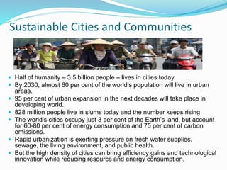 Sustainable Cities and Communities
 Half of humanity – 3.5 billion people – lives in cities today.
 By 2030, almost 60 per cent of the world’s population will live in urban
areas.
 95 per cent of urban expansion in the next decades will take place in
developing world.
 828 million people live in slums today and the number keeps rising
 The world’s cities occupy just 3 per cent of the Earth’s land, but account
for 60-80 per cent of energy consumption and 75 per cent of carbon
emissions.
 Rapid urbanization is exerting pressure on fresh water supplies,
sewage, the living environment, and public health.
 But the high density of cities can bring efficiency gains and technological
innovation while reducing resource and energy consumption.
 