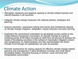 Climate Action
 Strengthen resilience and adaptive capacity to climate-related hazards and
natural disasters in all countries.
 Integrate climate change measures into national policies, strategies and
planning.
 Improve education, awareness-raising and human and institutional capacity
on climate change mitigation, adaptation, impact reduction and early warning.
 Implement the commitment undertaken by developed-country parties to the
United Nations Framework Convention on Climate Change to a goal of
mobilizing jointly $100 billion annually by 2020 from all sources to address the
needs of developing countries in the context of meaningful mitigation actions
and transparency on implementation and fully operationalize the Green
Climate Fund through its capitalization as soon as possible.
 Promote mechanisms for raising capacity for effective climate change-related
planning and management in least developed countries and small island
developing States, including focusing on women, youth and local and
marginalized communities.
 