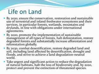 Life on Land
 By 2020, ensure the conservation, restoration and sustainable
use of terrestrial and inland freshwater ecosystems and their
services, in particular forests, wetlands, mountains and
drylands, in line with obligations under international
agreements.
 By 2020, promote the implementation of sustainable
management of all types of forests, halt deforestation, restore
degraded forests and substantially increase afforestation and
reforestation globally.
 By 2030, combat desertification, restore degraded land and
soil, including land affected by desertification, drought and
floods, and strive to achieve a land degradation-neutral
world.
 Take urgent and significant action to reduce the degradation
of natural habitats, halt the loss of biodiversity and, by 2020,
protect and prevent the extinction of threatened species.
 