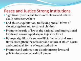 Peace and Justice Strong Institutions
 Significantly reduce all forms of violence and related
death rates everywhere
 End abuse, exploitation, trafficking and all forms of
violence against and torture of children
 Promote the rule of law at the national and international
levels and ensure equal access to justice for all
 By 2030, significantly reduce illicit financial and arms
flows, strengthen the recovery and return of stolen assets
and combat all forms of organized crime
 Promote and enforce non-discriminatory laws and
policies for sustainable developmen
 