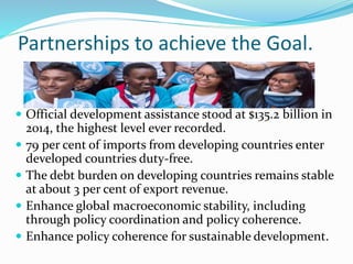 Partnerships to achieve the Goal.
 Official development assistance stood at $135.2 billion in
2014, the highest level ever recorded.
 79 per cent of imports from developing countries enter
developed countries duty-free.
 The debt burden on developing countries remains stable
at about 3 per cent of export revenue.
 Enhance global macroeconomic stability, including
through policy coordination and policy coherence.
 Enhance policy coherence for sustainable development.
 
