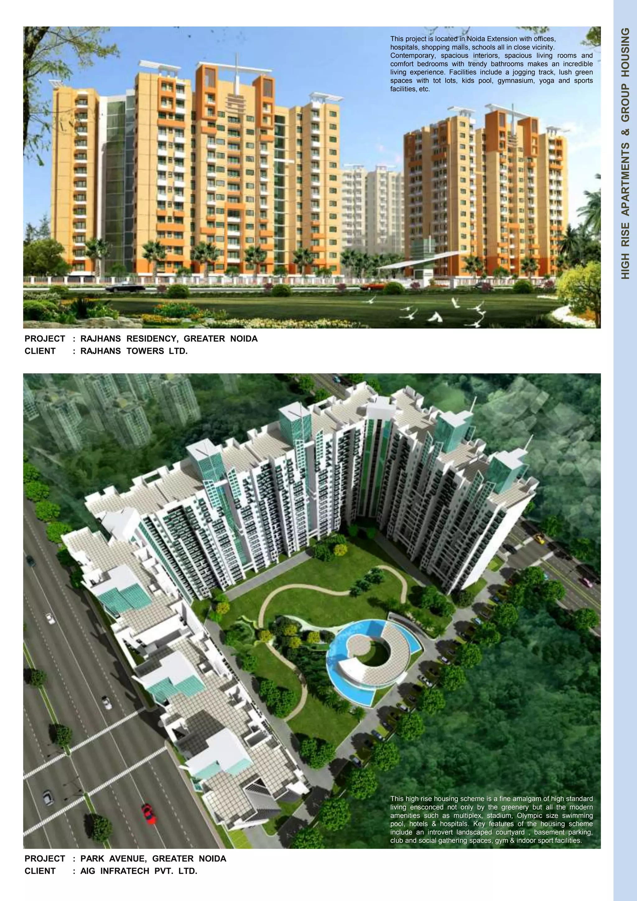 HIGH RISE APARTMENTS & GROUP HOUSING 
PROJECT : RAJHANS RESIDENCY, GREATER NOIDA 
CLIENT : RAJHANS TOWERS LTD. 
PROJECT : PARK AVENUE, GREATER NOIDA 
CLIENT : AIG INFRATECH PVT. LTD. 
This project is located in Noida Extension with offices, 
hospitals, shopping malls, schools all in close vicinity. 
Contemporary, spacious interiors, spacious living rooms and 
comfort bedrooms with trendy bathrooms makes an incredible 
living experience. Facilities include a jogging track, lush green 
spaces with tot lots, kids pool, gymnasium, yoga and sports 
facilities, etc. 
This high rise housing scheme is a fine amalgam of high standard 
living ensconced not only by the greenery but all the modern 
amenities such as multiplex, stadium, Olympic size swimming 
pool, hotels & hospitals. Key features of the housing scheme 
include an introvert landscaped courtyard , basement parking, 
club and social gathering spaces, gym & indoor sport facilities. 
 