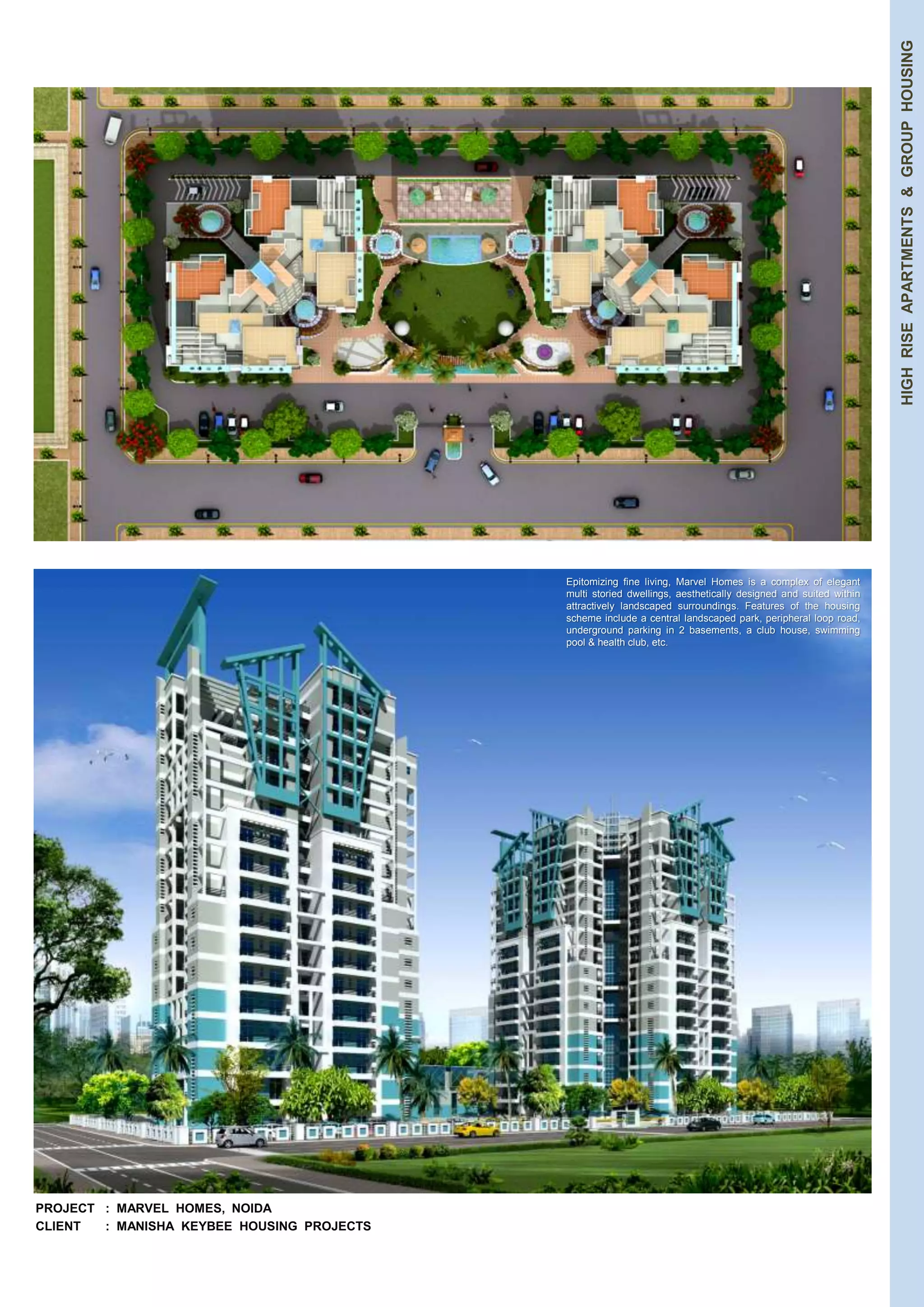 HIGH RISE APARTMENTS & GROUP HOUSING 
PROJECT : MARVEL HOMES, NOIDA 
CLIENT : MANISHA KEYBEE HOUSING PROJECTS 
Epitomizing fine living, Marvel Homes is a complex of elegant 
multi storied dwellings, aesthetically designed and suited within 
attractively landscaped surroundings. Features of the housing 
scheme include a central landscaped park, peripheral loop road, 
underground parking in 2 basements, a club house, swimming 
pool & health club, etc. 
 