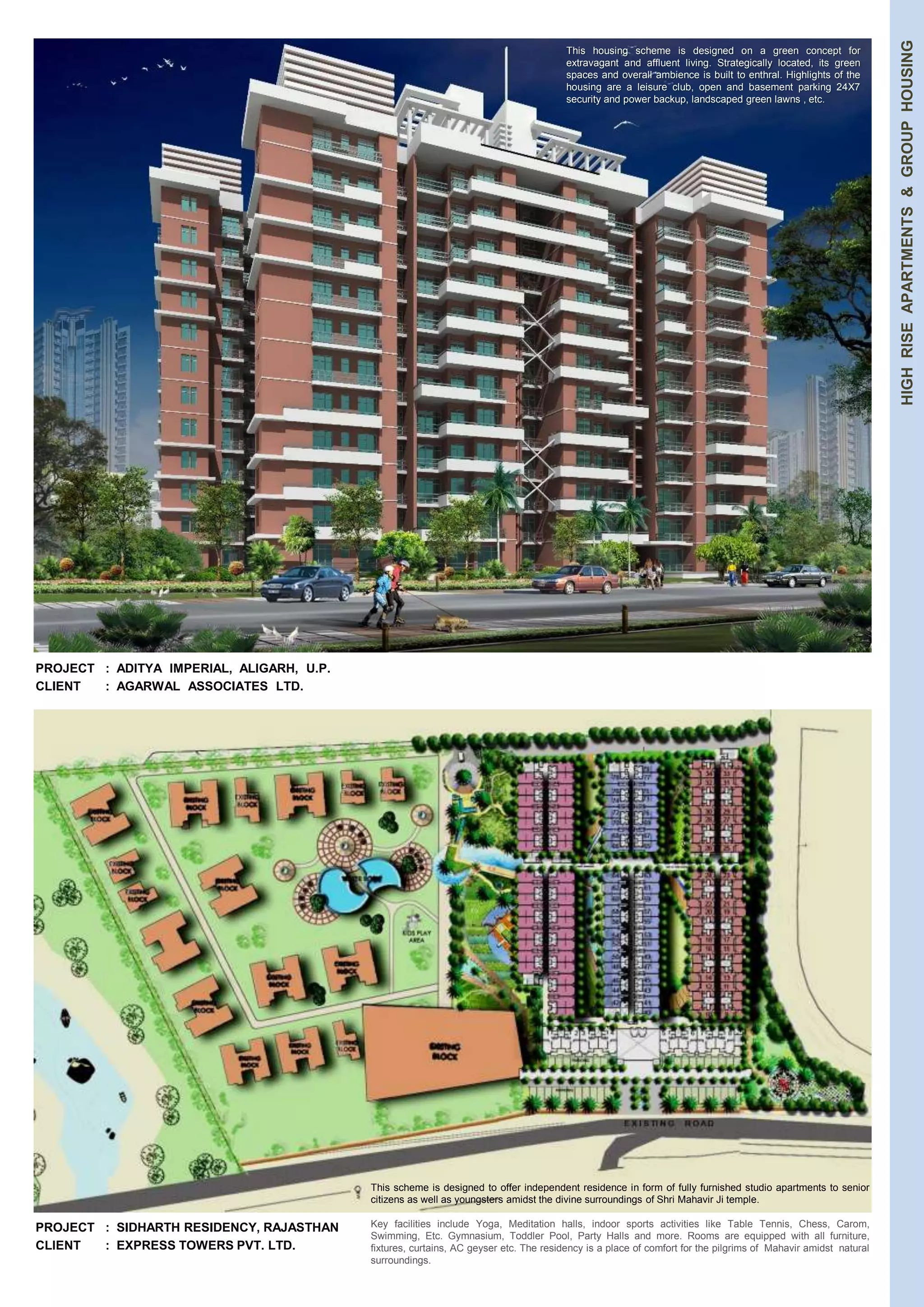 HIGH RISE APARTMENTS & GROUP HOUSING 
PROJECT : ADITYA IMPERIAL, ALIGARH, U.P. 
CLIENT : AGARWAL ASSOCIATES LTD. 
PROJECT : SIDHARTH RESIDENCY, RAJASTHAN 
CLIENT : EXPRESS TOWERS PVT. LTD. 
This housing scheme is designed on a green concept for 
extravagant and affluent living. Strategically located, its green 
spaces and overall ambience is built to enthral. Highlights of the 
housing are a leisure club, open and basement parking 24X7 
security and power backup, landscaped green lawns , etc. 
This scheme is designed to offer independent residence in form of fully furnished studio apartments to senior 
citizens as well as youngsters amidst the divine surroundings of Shri Mahavir Ji temple. 
Key facilities include Yoga, Meditation halls, indoor sports activities like Table Tennis, Chess, Carom, 
Swimming, Etc. Gymnasium, Toddler Pool, Party Halls and more. Rooms are equipped with all furniture, 
fixtures, curtains, AC geyser etc. The residency is a place of comfort for the pilgrims of Mahavir amidst natural 
surroundings. 
 