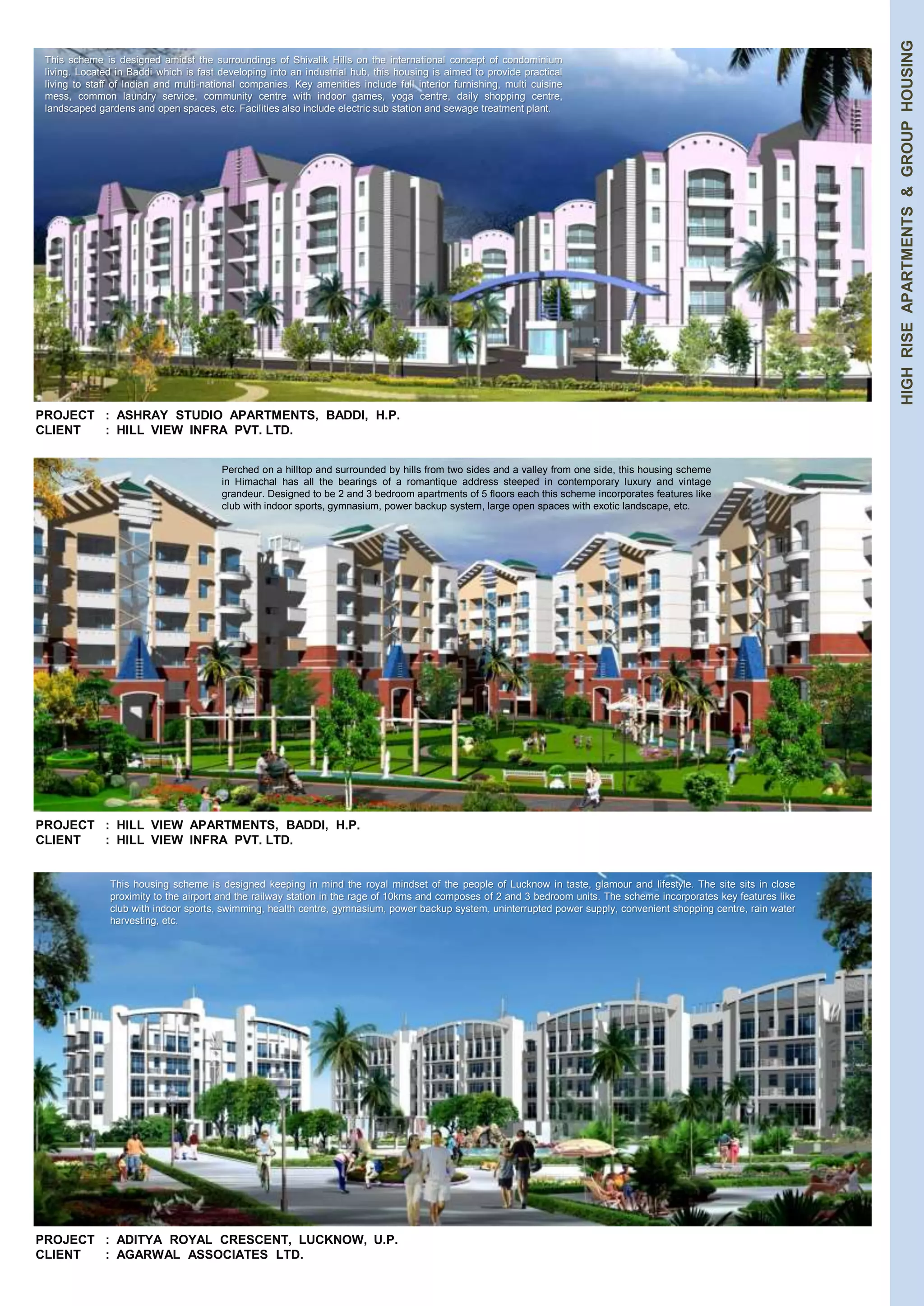 HIGH RISE APARTMENTS & GROUP HOUSING 
This scheme is designed amidst the surroundings of Shivalik Hills on the international concept of condominium 
living. Located in Baddi which is fast developing into an industrial hub, this housing is aimed to provide practical 
living to staff of Indian and multi-national companies. Key amenities include full interior furnishing, multi cuisine 
mess, common laundry service, community centre with indoor games, yoga centre, daily shopping centre, 
landscaped gardens and open spaces, etc. Facilities also include electric sub station and sewage treatment plant. 
PROJECT : ASHRAY STUDIO APARTMENTS, BADDI, H.P. 
CLIENT : HILL VIEW INFRA PVT. LTD. 
Perched on a hilltop and surrounded by hills from two sides and a valley from one side, this housing scheme 
in Himachal has all the bearings of a romantique address steeped in contemporary luxury and vintage 
grandeur. Designed to be 2 and 3 bedroom apartments of 5 floors each this scheme incorporates features like 
club with indoor sports, gymnasium, power backup system, large open spaces with exotic landscape, etc. 
PROJECT : HILL VIEW APARTMENTS, BADDI, H.P. 
CLIENT : HILL VIEW INFRA PVT. LTD. 
This housing scheme is designed keeping in mind the royal mindset of the people of Lucknow in taste, glamour and lifestyle. The site sits in close 
proximity to the airport and the railway station in the rage of 10kms and composes of 2 and 3 bedroom units. The scheme incorporates key features like 
club with indoor sports, swimming, health centre, gymnasium, power backup system, uninterrupted power supply, convenient shopping centre, rain water 
harvesting, etc. 
PROJECT : ADITYA ROYAL CRESCENT, LUCKNOW, U.P. 
CLIENT : AGARWAL ASSOCIATES LTD. 
 