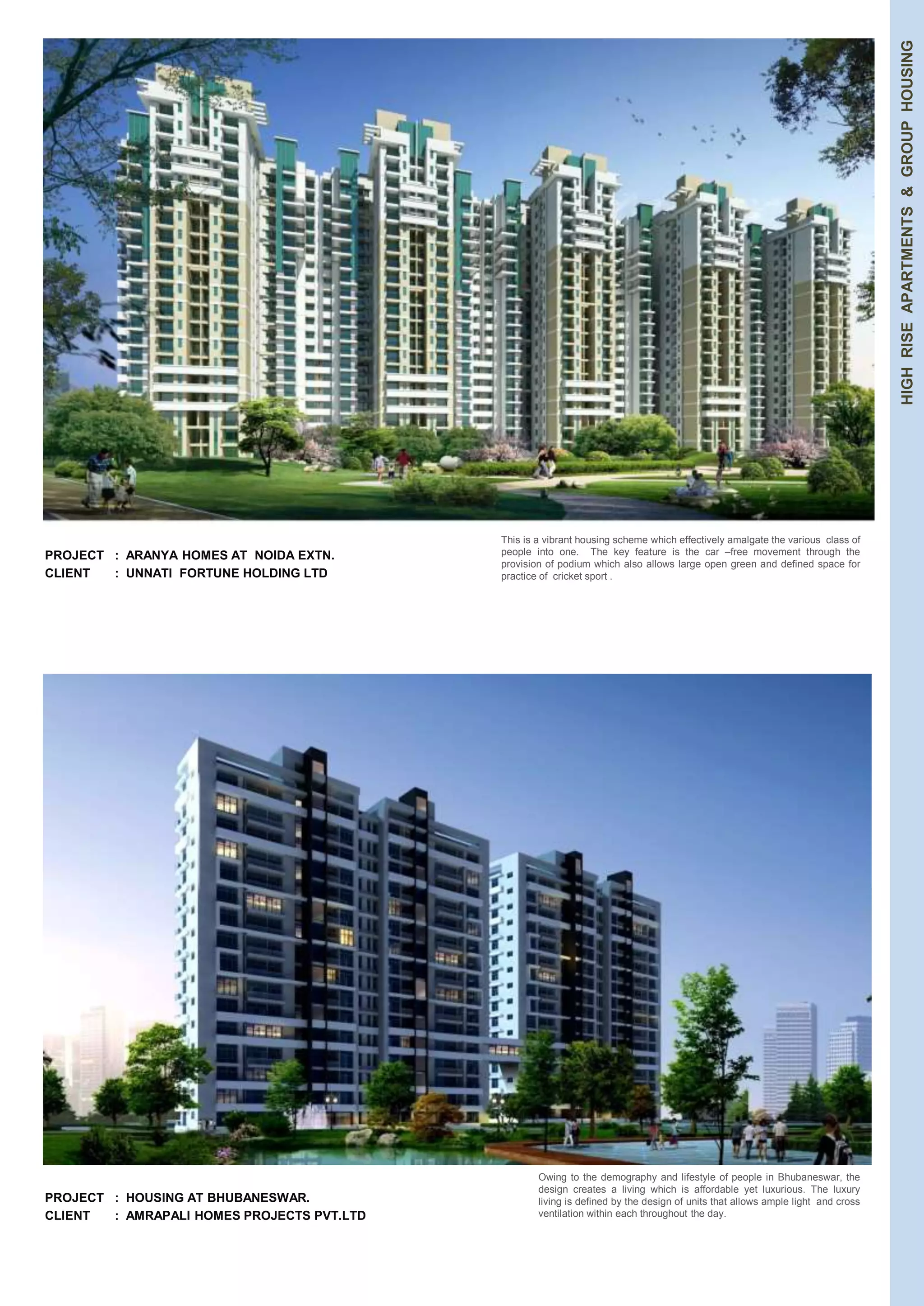 PROJECT : ARANYA HOMES AT NOIDA EXTN. 
CLIENT : UNNATI FORTUNE HOLDING LTD 
HIGH RISE APARTMENTS & GROUP HOUSING 
PROJECT : HOUSING AT BHUBANESWAR. 
CLIENT : AMRAPALI HOMES PROJECTS PVT.LTD 
This is a vibrant housing scheme which effectively amalgate the various class of 
people into one. The key feature is the car –free movement through the 
provision of podium which also allows large open green and defined space for 
practice of cricket sport . 
Owing to the demography and lifestyle of people in Bhubaneswar, the 
design creates a living which is affordable yet luxurious. The luxury 
living is defined by the design of units that allows ample light and cross 
ventilation within each throughout the day. 
 