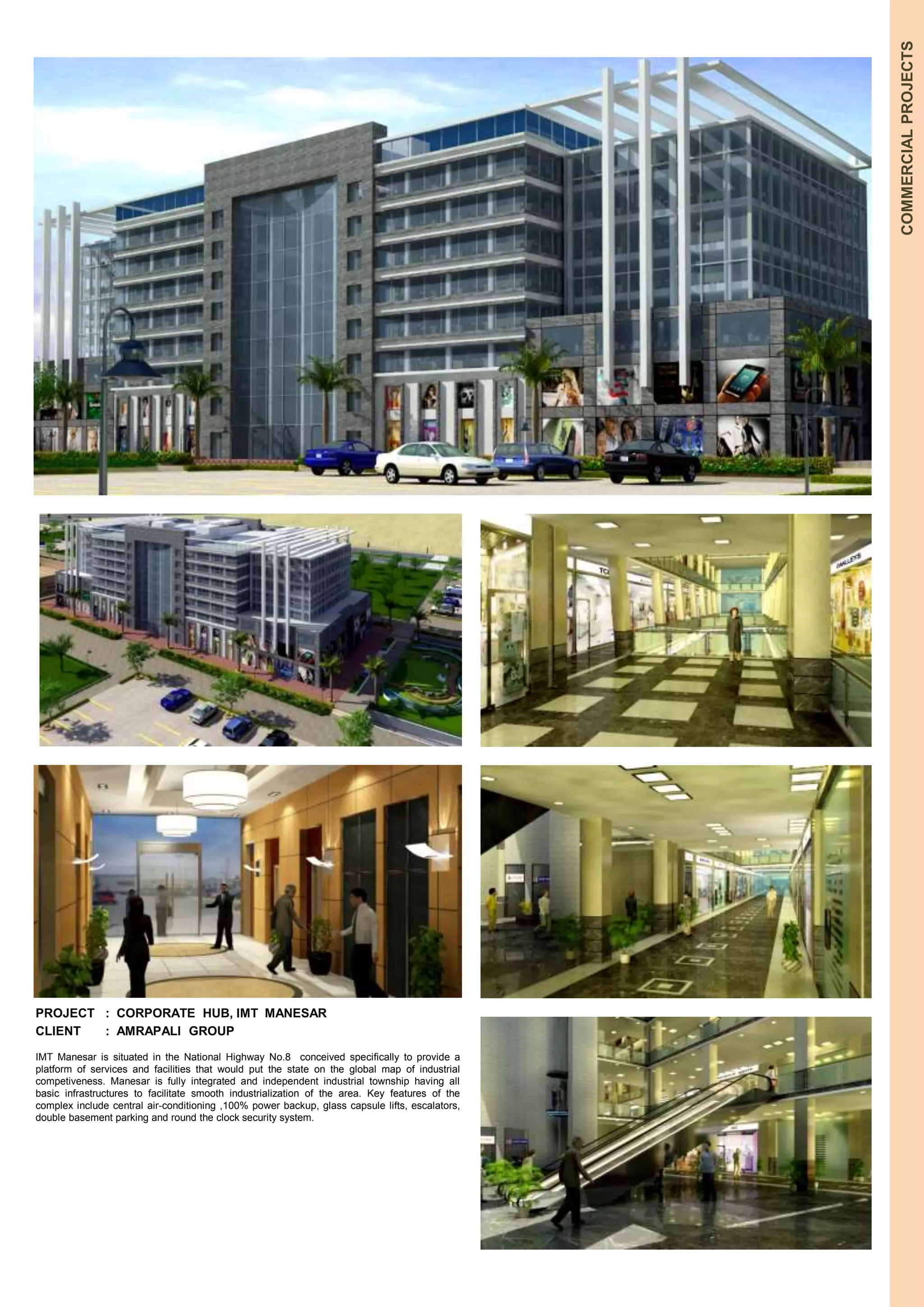 COMMERCIAL PROJECTS 
PROJECT : CORPORATE HUB, IMT MANESAR 
CLIENT : AMRAPALI GROUP 
IMT Manesar is situated in the National Highway No.8 conceived specifically to provide a 
platform of services and facilities that would put the state on the global map of industrial 
competiveness. Manesar is fully integrated and independent industrial township having all 
basic infrastructures to facilitate smooth industrialization of the area. Key features of the 
complex include central air-conditioning ,100% power backup, glass capsule lifts, escalators, 
double basement parking and round the clock security system. 
 