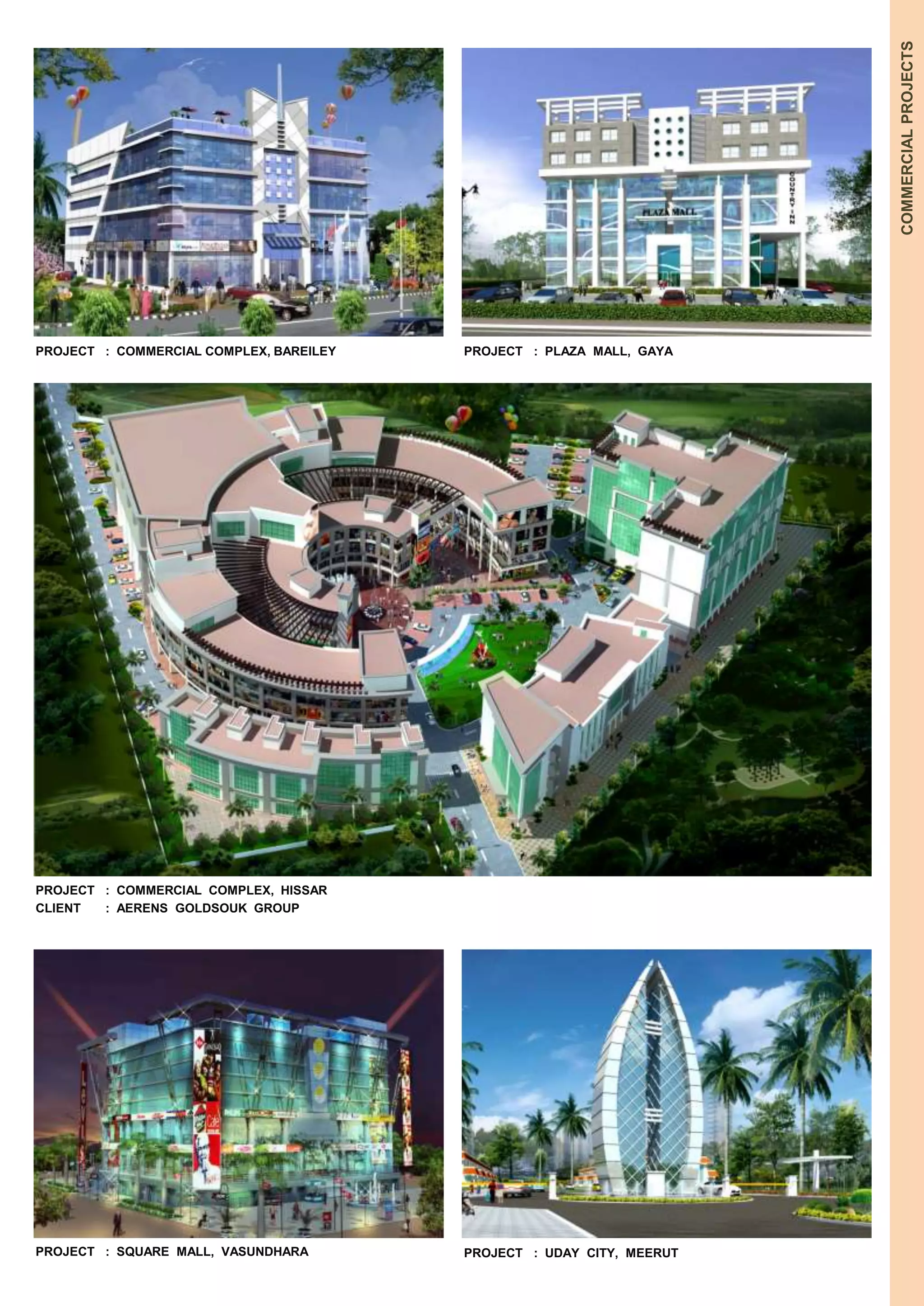 COMMERCIAL PROJECTS 
PROJECT : COMMERCIAL COMPLEX, BAREILEY 
PROJECT : COMMERCIAL COMPLEX, HISSAR 
CLIENT : AERENS GOLDSOUK GROUP 
PROJECT : SQUARE MALL, VASUNDHARA 
PROJECT : PLAZA MALL, GAYA 
PROJECT : UDAY CITY, MEERUT 
 