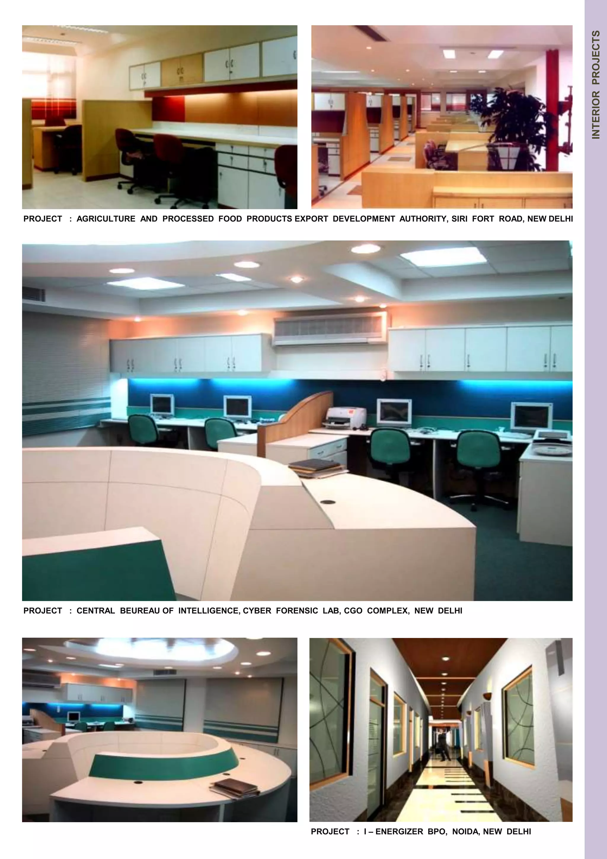 INTERIOR PROJECTS 
PROJECT : AGRICULTURE AND PROCESSED FOOD PRODUCTS EXPORT DEVELOPMENT AUTHORITY, SIRI FORT ROAD, NEW DELHI 
PROJECT : CENTRAL BEUREAU OF INTELLIGENCE, CYBER FORENSIC LAB, CGO COMPLEX, NEW DELHI 
PROJECT : I – ENERGIZER BPO, NOIDA, NEW DELHI 
 