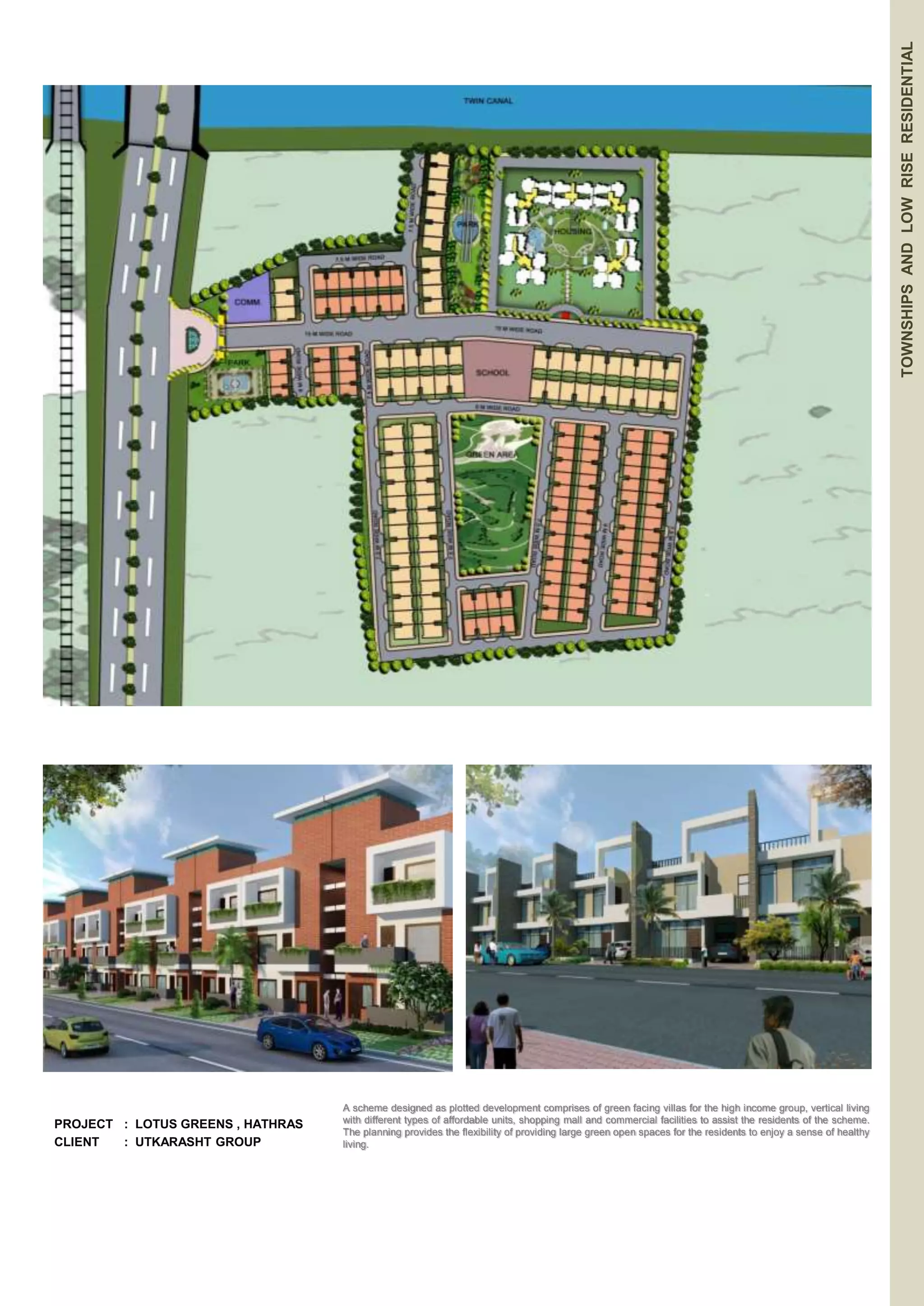 PROJECT : LOTUS GREENS , HATHRAS 
CLIENT : UTKARASHT GROUP 
TOWNSHIPS AND LOW RISE RESIDENTIAL 
A scheme designed as plotted development comprises of green facing villas for the high income group, vertical living 
with different types of affordable units, shopping mall and commercial facilities to assist the residents of the scheme. 
The planning provides the flexibility of providing large green open spaces for the residents to enjoy a sense of healthy 
living. 
 