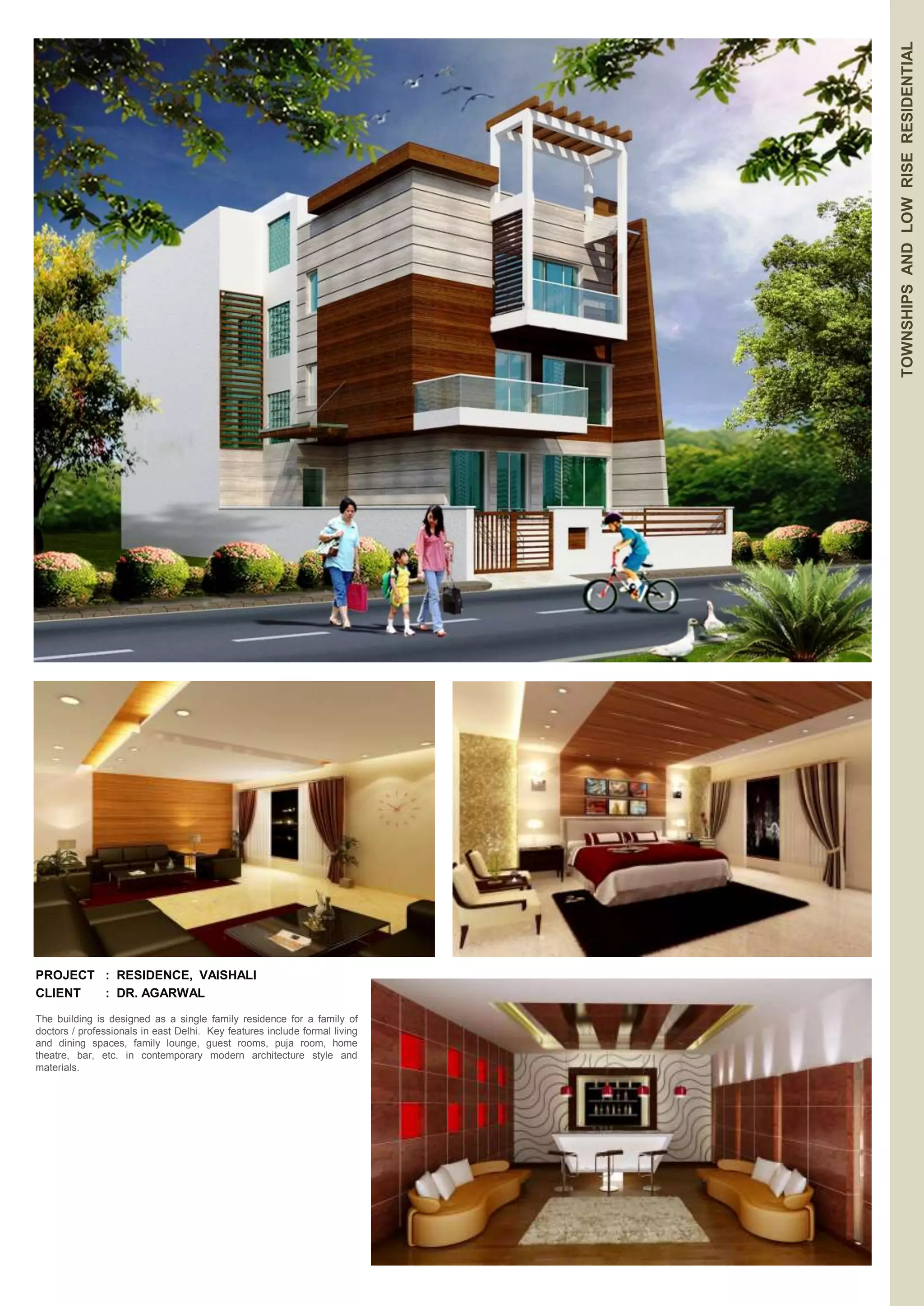 TOWNSHIPS AND LOW RISE RESIDENTIAL 
PROJECT : RESIDENCE, VAISHALI 
CLIENT : DR. AGARWAL 
The building is designed as a single family residence for a family of 
doctors / professionals in east Delhi. Key features include formal living 
and dining spaces, family lounge, guest rooms, puja room, home 
theatre, bar, etc. in contemporary modern architecture style and 
materials. 
 