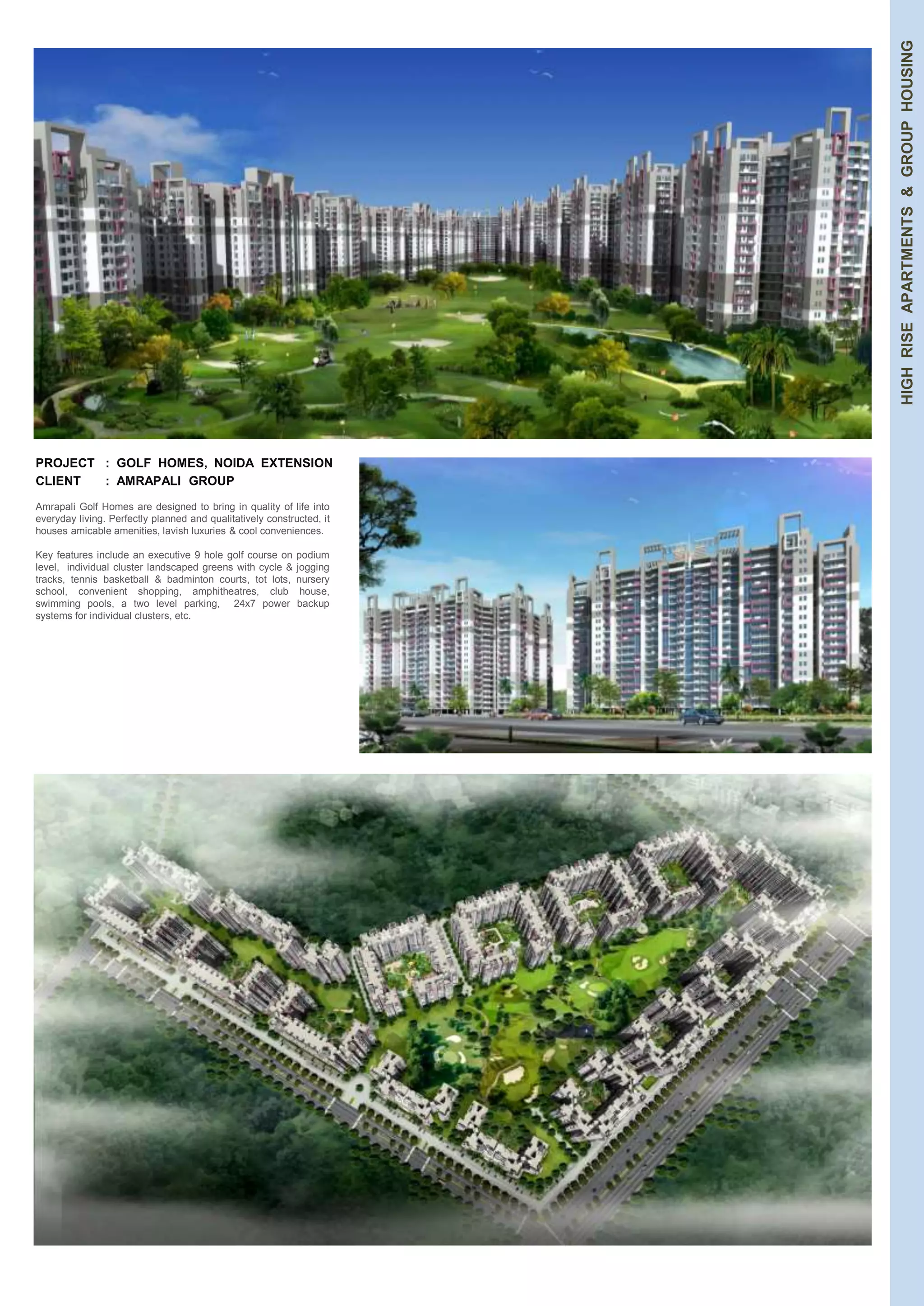 HIGH RISE APARTMENTS & GROUP HOUSING 
PROJECT : GOLF HOMES, NOIDA EXTENSION 
CLIENT : AMRAPALI GROUP 
Amrapali Golf Homes are designed to bring in quality of life into 
everyday living. Perfectly planned and qualitatively constructed, it 
houses amicable amenities, lavish luxuries & cool conveniences. 
Key features include an executive 9 hole golf course on podium 
level, individual cluster landscaped greens with cycle & jogging 
tracks, tennis basketball & badminton courts, tot lots, nursery 
school, convenient shopping, amphitheatres, club house, 
swimming pools, a two level parking, 24x7 power backup 
systems for individual clusters, etc. 
 
