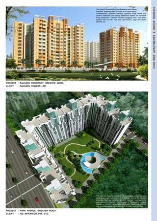 HIGH RISE APARTMENTS & GROUP HOUSING 
PROJECT : RAJHANS RESIDENCY, GREATER NOIDA 
CLIENT : RAJHANS TOWERS LTD. 
PROJECT : PARK AVENUE, GREATER NOIDA 
CLIENT : AIG INFRATECH PVT. LTD. 
This project is located in Noida Extension with offices, 
hospitals, shopping malls, schools all in close vicinity. 
Contemporary, spacious interiors, spacious living rooms and 
comfort bedrooms with trendy bathrooms makes an incredible 
living experience. Facilities include a jogging track, lush green 
spaces with tot lots, kids pool, gymnasium, yoga and sports 
facilities, etc. 
This high rise housing scheme is a fine amalgam of high standard 
living ensconced not only by the greenery but all the modern 
amenities such as multiplex, stadium, Olympic size swimming 
pool, hotels & hospitals. Key features of the housing scheme 
include an introvert landscaped courtyard , basement parking, 
club and social gathering spaces, gym & indoor sport facilities. 
 