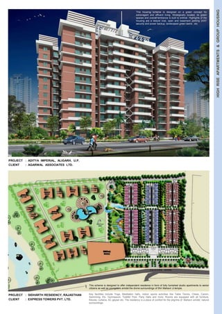 HIGH RISE APARTMENTS & GROUP HOUSING 
PROJECT : ADITYA IMPERIAL, ALIGARH, U.P. 
CLIENT : AGARWAL ASSOCIATES LTD. 
PROJECT : SIDHARTH RESIDENCY, RAJASTHAN 
CLIENT : EXPRESS TOWERS PVT. LTD. 
This housing scheme is designed on a green concept for 
extravagant and affluent living. Strategically located, its green 
spaces and overall ambience is built to enthral. Highlights of the 
housing are a leisure club, open and basement parking 24X7 
security and power backup, landscaped green lawns , etc. 
This scheme is designed to offer independent residence in form of fully furnished studio apartments to senior 
citizens as well as youngsters amidst the divine surroundings of Shri Mahavir Ji temple. 
Key facilities include Yoga, Meditation halls, indoor sports activities like Table Tennis, Chess, Carom, 
Swimming, Etc. Gymnasium, Toddler Pool, Party Halls and more. Rooms are equipped with all furniture, 
fixtures, curtains, AC geyser etc. The residency is a place of comfort for the pilgrims of Mahavir amidst natural 
surroundings. 
 