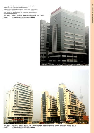 COMMERCIAL PROJECTS 
Gopal Heights is the Business Tower cum Mall, situated in Netaji Subhash 
Palace. This is one of the tallest building in the place. 
Features include Central Air-conditioning, large single floor plate of 
approx. 9000sqft., 100% power backup, escalators with high speed lifts, 
ample parking, fire fighting systems and an optimised and professionally 
managed space management. 
PROJECT : GOPAL HEIGHTS, NETAJI SUBHASH PLACE, DELHI 
CLIENT : FLOURISH BUILDERS DEVELOPERS 
PROJECT : AGARWAL CYBER PLAZA, MILLENIUM TOWER, METRO HEIGHTS NETAJI SUBHASH PLACE, DELHI 
CLIENT : FLOURISH BUILDERS DEVELOPERS 
 