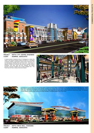 COMMERCIAL PROJECTS 
PROJECT : ADITYA CITY CENTRE, GHAZIABAD 
CLIENT : AGARWAL ASSOCIATES 
A classic symbol of spacious luxury in Indirapuram is Aditya City 
Centre. This massive complex of about 2,40,000 sq. ft. will feature 
a futuristic multiplex, supermarket, service centre, showroom, Pub 
and Discotheque, Bowling Alley and Food Court . Top brands in 
apparels, lifestyle and personal care products, jewellery, fashion 
boutiques, kids wear, gifts and toys, footwear and leather 
products, consumer durables will be easily available here. “The 
Food Court will have variety of food for all tastes.” 
Envisioned on a grand scale in the heart of East Delhi is Central Business District. Strategically located here on the 150 feet wide main road, Aditya 
Mega Mall is designed as shopping centre besides providing easy access, this 4-side open, three-storeyed mall will be a benchmark for all the 
future malls. “With almost 1,00,000 sq. ft. of shopping area, Aditya Mega Mall will have a good number of premium showrooms/ shops. The features 
include basement parking, power back-up, two glass elevators, fire fighting system and a Food Court. 
PROJECT : ADITYA MEGA MALL, SHAHDARA 
CLIENT : AGARWAL ASSOCIATES 
 