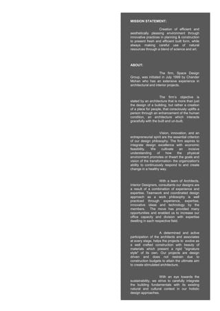 MISSION STATEMENT: 
Creation of efficient and 
aesthetically pleasing environment through 
innovative practices in planning & construction 
to present fresh and efficient built form, while 
always making careful use of natural 
resources through a blend of science and art. 
ABOUT: 
The firm, Space Design 
Group, was initiated in July 1999 by Chander 
Mohan who has an extensive experience in 
architectural and interior projects. 
The firm’s objective is 
stated by an architecture that is more than just 
the design of a building, but rather a creation 
of a place for people, that consciously uplifts a 
person through an enhancement of the human 
condition, an architecture which interacts 
gracefully with the built and un-built. 
Vision, innovation, and an 
entrepreneurial spirit are the essential criterion 
of our design philosophy. The firm aspires to 
integrate design excellence with economic 
feasibility. We cultivate an incisive 
understanding of how the physical 
environment promotes or thwart the goals and 
vision of the transformation- the organization's 
ability to continuously respond to and create 
change in a healthy way. 
With a team of Architects, 
Interior Designers, consultants our designs are 
a result of a combination of experience and 
expertise. Teamwork and coordinated design 
approach as a work philosophy is well 
practiced through experience, expertise, 
innovative ideas and technology by the 
members. The move has provided many 
opportunities and enabled us to increase our 
office capacity and division with expertise 
dwelling in each respective field. 
A determined and active 
participation of the architects and associates 
at every stage, helps the projects to evolve as 
a well crafted construction with beauty of 
materials which present a rigid "signature 
style" of its own. Our projects are design 
driven and does not restrain due to 
construction budgets to attain the ultimate aim 
to create stimulated architecture. 
With an eye towards the 
sustainability, we strive to carefully integrate 
the building fundamentals with its existing 
natural and cultural context in our holistic 
design approaches. 
 