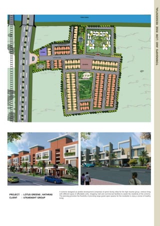 PROJECT : LOTUS GREENS , HATHRAS 
CLIENT : UTKARASHT GROUP 
TOWNSHIPS AND LOW RISE RESIDENTIAL 
A scheme designed as plotted development comprises of green facing villas for the high income group, vertical living 
with different types of affordable units, shopping mall and commercial facilities to assist the residents of the scheme. 
The planning provides the flexibility of providing large green open spaces for the residents to enjoy a sense of healthy 
living. 
 