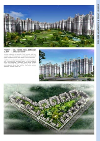 HIGH RISE APARTMENTS & GROUP HOUSING 
PROJECT : GOLF HOMES, NOIDA EXTENSION 
CLIENT : AMRAPALI GROUP 
Amrapali Golf Homes are designed to bring in quality of life into 
everyday living. Perfectly planned and qualitatively constructed, it 
houses amicable amenities, lavish luxuries & cool conveniences. 
Key features include an executive 9 hole golf course on podium 
level, individual cluster landscaped greens with cycle & jogging 
tracks, tennis basketball & badminton courts, tot lots, nursery 
school, convenient shopping, amphitheatres, club house, 
swimming pools, a two level parking, 24x7 power backup 
systems for individual clusters, etc. 
 